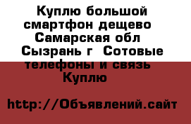 Куплю большой смартфон,дещево - Самарская обл., Сызрань г. Сотовые телефоны и связь » Куплю   